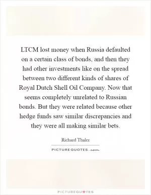 LTCM lost money when Russia defaulted on a certain class of bonds, and then they had other investments like on the spread between two different kinds of shares of Royal Dutch Shell Oil Company. Now that seems completely unrelated to Russian bonds. But they were related because other hedge funds saw similar discrepancies and they were all making similar bets Picture Quote #1