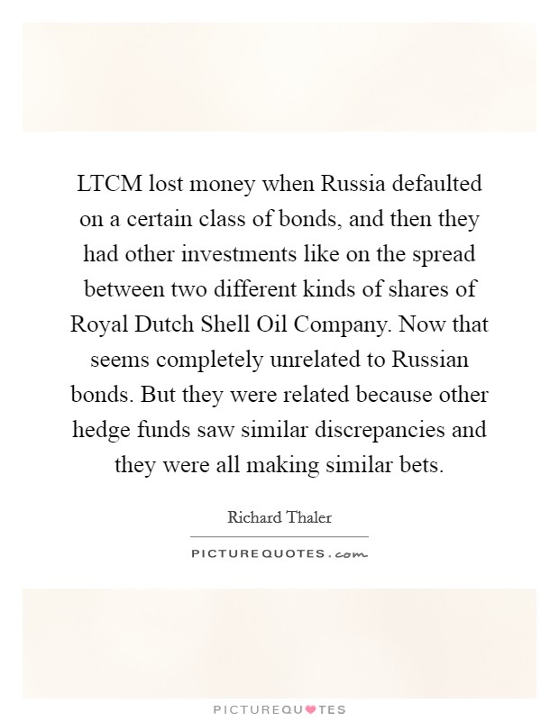 LTCM lost money when Russia defaulted on a certain class of bonds, and then they had other investments like on the spread between two different kinds of shares of Royal Dutch Shell Oil Company. Now that seems completely unrelated to Russian bonds. But they were related because other hedge funds saw similar discrepancies and they were all making similar bets. Picture Quote #1