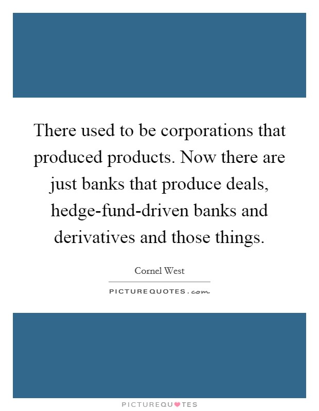 There used to be corporations that produced products. Now there are just banks that produce deals, hedge-fund-driven banks and derivatives and those things. Picture Quote #1
