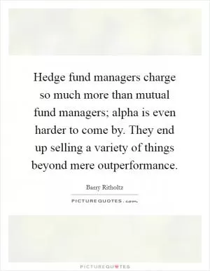 Hedge fund managers charge so much more than mutual fund managers; alpha is even harder to come by. They end up selling a variety of things beyond mere outperformance Picture Quote #1