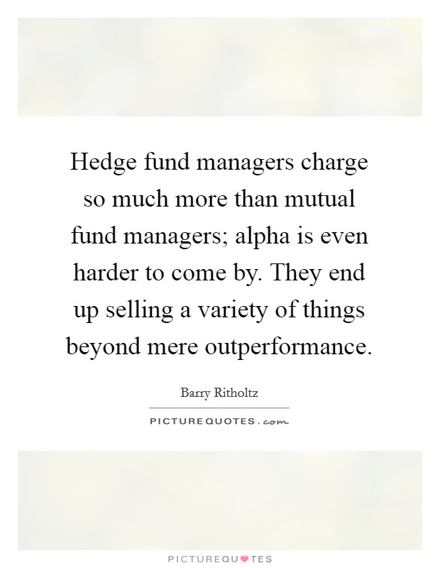 Hedge fund managers charge so much more than mutual fund managers; alpha is even harder to come by. They end up selling a variety of things beyond mere outperformance. Picture Quote #1