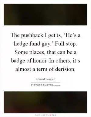 The pushback I get is, ‘He’s a hedge fund guy.’ Full stop. Some places, that can be a badge of honor. In others, it’s almost a term of derision Picture Quote #1