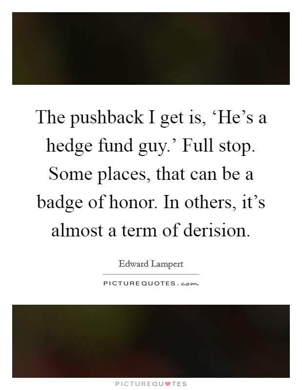 The pushback I get is, ‘He's a hedge fund guy.' Full stop. Some places, that can be a badge of honor. In others, it's almost a term of derision. Picture Quote #1