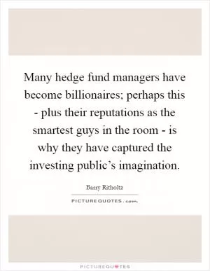 Many hedge fund managers have become billionaires; perhaps this - plus their reputations as the smartest guys in the room - is why they have captured the investing public’s imagination Picture Quote #1