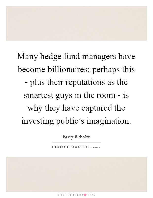 Many hedge fund managers have become billionaires; perhaps this - plus their reputations as the smartest guys in the room - is why they have captured the investing public's imagination. Picture Quote #1