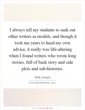 I always tell my students to seek out other writers as models, and though it took me years to heed my own advice, it really was life-altering when I found writers who wrote long stories, full of back story and side plots and sub-histories Picture Quote #1