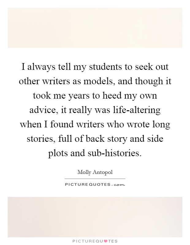 I always tell my students to seek out other writers as models, and though it took me years to heed my own advice, it really was life-altering when I found writers who wrote long stories, full of back story and side plots and sub-histories. Picture Quote #1