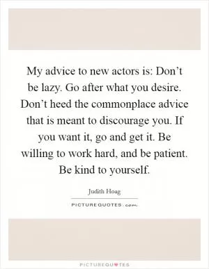 My advice to new actors is: Don’t be lazy. Go after what you desire. Don’t heed the commonplace advice that is meant to discourage you. If you want it, go and get it. Be willing to work hard, and be patient. Be kind to yourself Picture Quote #1