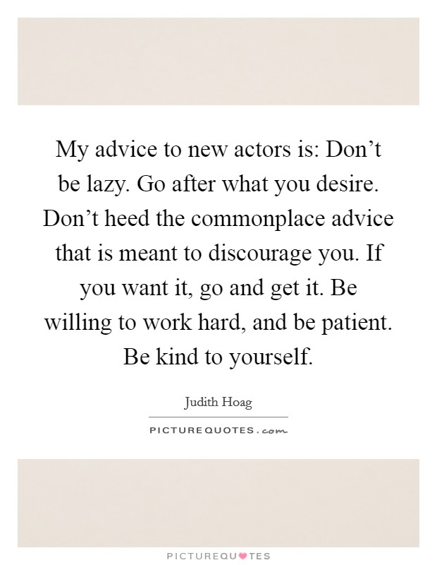 My advice to new actors is: Don't be lazy. Go after what you desire. Don't heed the commonplace advice that is meant to discourage you. If you want it, go and get it. Be willing to work hard, and be patient. Be kind to yourself. Picture Quote #1