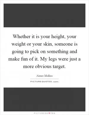 Whether it is your height, your weight or your skin, someone is going to pick on something and make fun of it. My legs were just a more obvious target Picture Quote #1