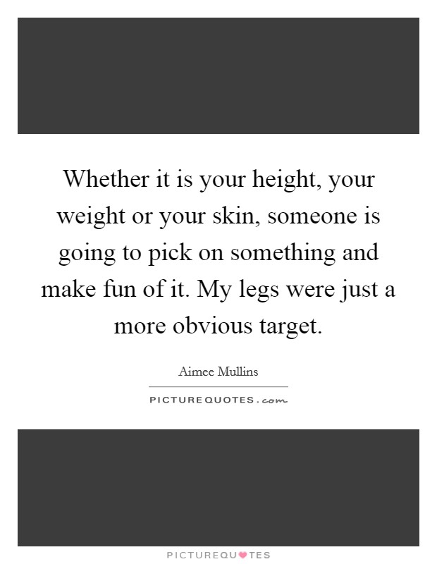 Whether it is your height, your weight or your skin, someone is going to pick on something and make fun of it. My legs were just a more obvious target Picture Quote #1