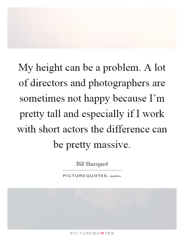 My height can be a problem. A lot of directors and photographers are sometimes not happy because I'm pretty tall and especially if I work with short actors the difference can be pretty massive. Picture Quote #1