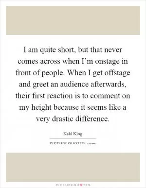 I am quite short, but that never comes across when I’m onstage in front of people. When I get offstage and greet an audience afterwards, their first reaction is to comment on my height because it seems like a very drastic difference Picture Quote #1