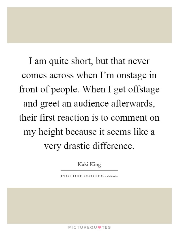 I am quite short, but that never comes across when I'm onstage in front of people. When I get offstage and greet an audience afterwards, their first reaction is to comment on my height because it seems like a very drastic difference. Picture Quote #1
