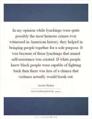In my opinion while lynchings were quite possibly the most heinous crimes ever witnessed in American history, they helped in bringing people together for a sole purpose. It was because of these lynchings that armed self-resistance was created. If white people knew black people were capable of fighting back then there was less of a chance that violence actually would break out Picture Quote #1