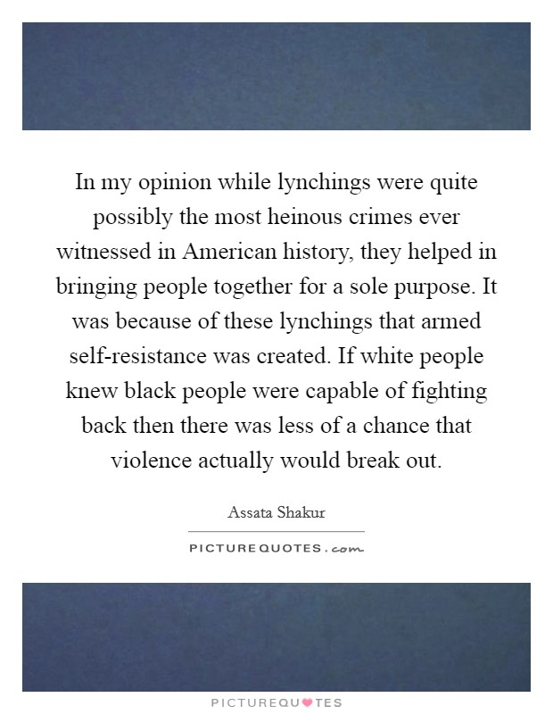 In my opinion while lynchings were quite possibly the most heinous crimes ever witnessed in American history, they helped in bringing people together for a sole purpose. It was because of these lynchings that armed self-resistance was created. If white people knew black people were capable of fighting back then there was less of a chance that violence actually would break out. Picture Quote #1