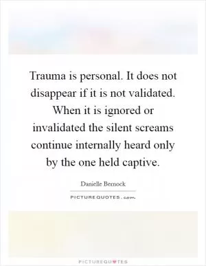 Trauma is personal. It does not disappear if it is not validated. When it is ignored or invalidated the silent screams continue internally heard only by the one held captive Picture Quote #1