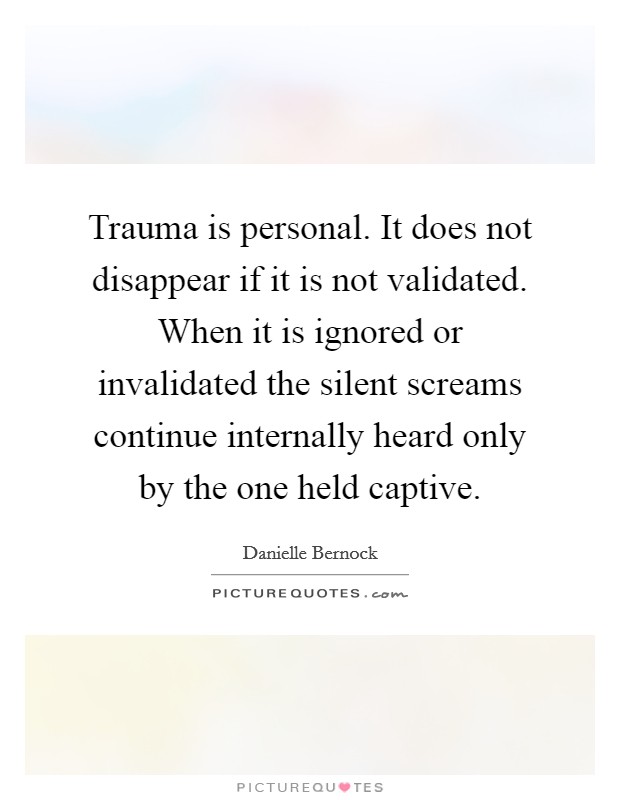 Trauma is personal. It does not disappear if it is not validated. When it is ignored or invalidated the silent screams continue internally heard only by the one held captive. Picture Quote #1