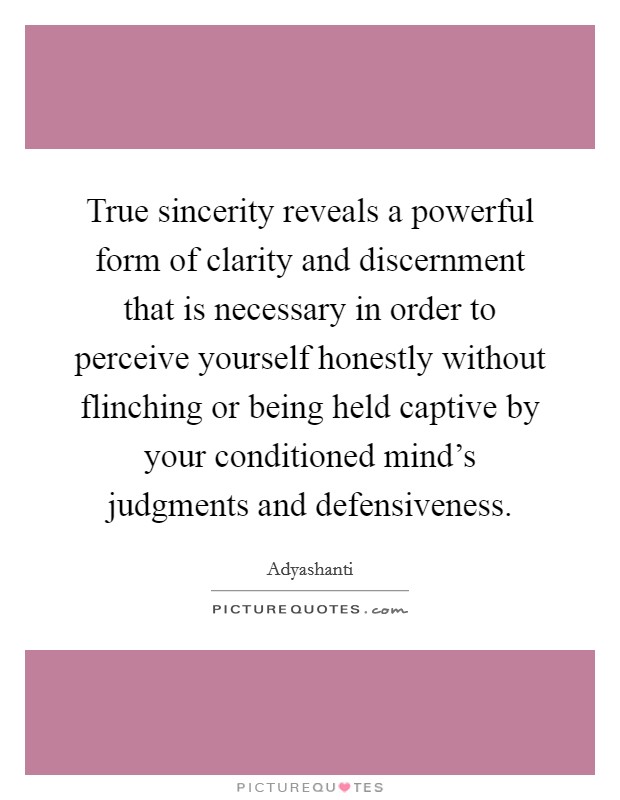 True sincerity reveals a powerful form of clarity and discernment that is necessary in order to perceive yourself honestly without flinching or being held captive by your conditioned mind's judgments and defensiveness. Picture Quote #1