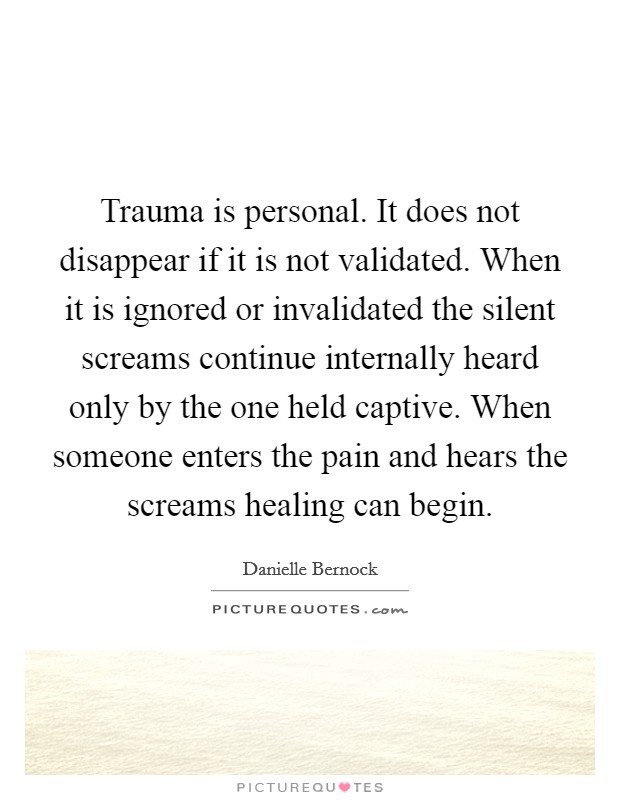 Trauma is personal. It does not disappear if it is not validated. When it is ignored or invalidated the silent screams continue internally heard only by the one held captive. When someone enters the pain and hears the screams healing can begin. Picture Quote #1