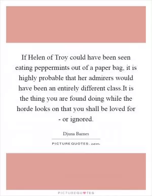 If Helen of Troy could have been seen eating peppermints out of a paper bag, it is highly probable that her admirers would have been an entirely different class.It is the thing you are found doing while the horde looks on that you shall be loved for - or ignored Picture Quote #1