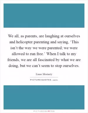 We all, as parents, are laughing at ourselves and helicopter parenting and saying, ‘This isn’t the way we were parented; we were allowed to run free.’ When I talk to my friends, we are all fascinated by what we are doing, but we can’t seem to stop ourselves Picture Quote #1