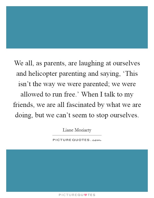 We all, as parents, are laughing at ourselves and helicopter parenting and saying, ‘This isn't the way we were parented; we were allowed to run free.' When I talk to my friends, we are all fascinated by what we are doing, but we can't seem to stop ourselves. Picture Quote #1