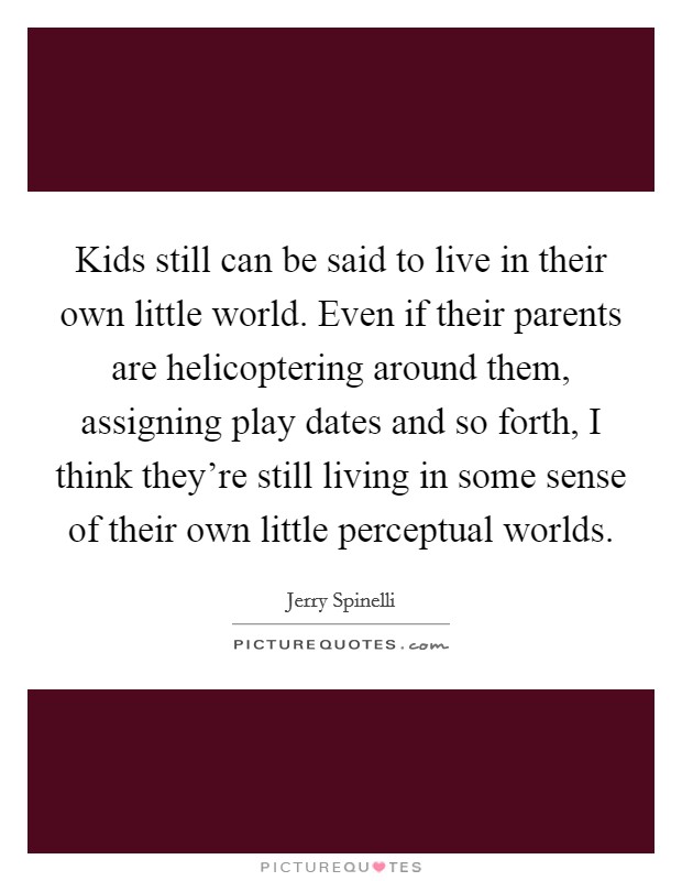 Kids still can be said to live in their own little world. Even if their parents are helicoptering around them, assigning play dates and so forth, I think they're still living in some sense of their own little perceptual worlds. Picture Quote #1