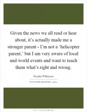 Given the news we all read or hear about, it’s actually made me a stronger parent - I’m not a ‘helicopter parent,’ but I am very aware of local and world events and want to teach them what’s right and wrong Picture Quote #1