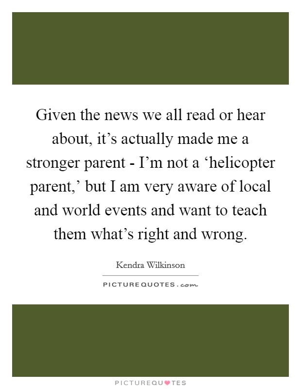 Given the news we all read or hear about, it's actually made me a stronger parent - I'm not a ‘helicopter parent,' but I am very aware of local and world events and want to teach them what's right and wrong. Picture Quote #1