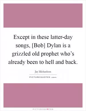 Except in these latter-day songs, [Bob] Dylan is a grizzled old prophet who’s already been to hell and back Picture Quote #1