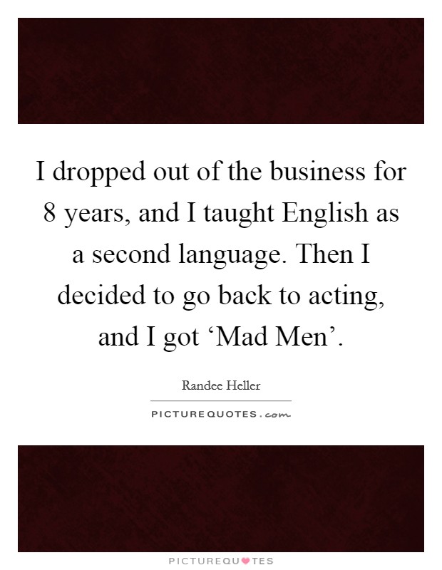 I dropped out of the business for 8 years, and I taught English as a second language. Then I decided to go back to acting, and I got ‘Mad Men'. Picture Quote #1