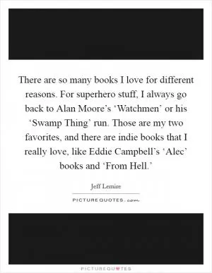 There are so many books I love for different reasons. For superhero stuff, I always go back to Alan Moore’s ‘Watchmen’ or his ‘Swamp Thing’ run. Those are my two favorites, and there are indie books that I really love, like Eddie Campbell’s ‘Alec’ books and ‘From Hell.’ Picture Quote #1