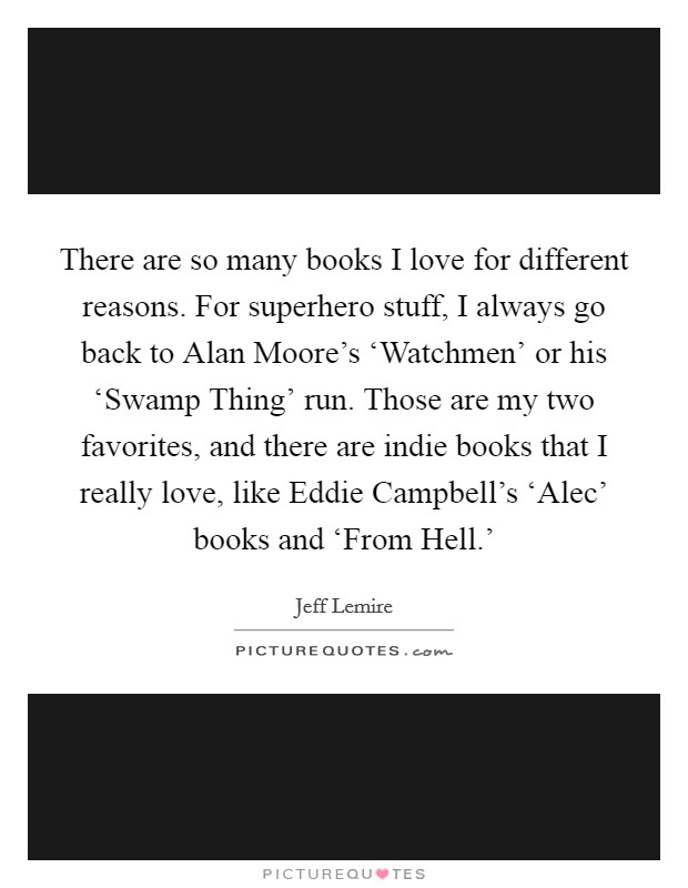 There are so many books I love for different reasons. For superhero stuff, I always go back to Alan Moore's ‘Watchmen' or his ‘Swamp Thing' run. Those are my two favorites, and there are indie books that I really love, like Eddie Campbell's ‘Alec' books and ‘From Hell.' Picture Quote #1