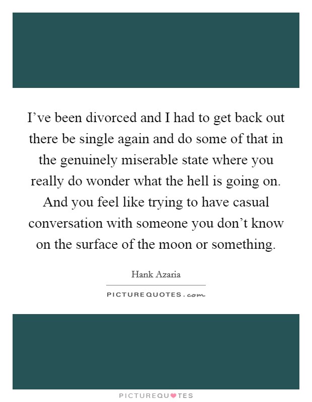 I've been divorced and I had to get back out there be single again and do some of that in the genuinely miserable state where you really do wonder what the hell is going on. And you feel like trying to have casual conversation with someone you don't know on the surface of the moon or something. Picture Quote #1