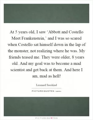 At 5 years old, I saw ‘Abbott and Costello Meet Frankenstein,’ and I was so scared when Costello sat himself down in the lap of the monster, not realizing where he was. My friends teased me. They were older, 8 years old. And my goal was to become a mad scientist and get back at them. And here I am, mad as hell! Picture Quote #1