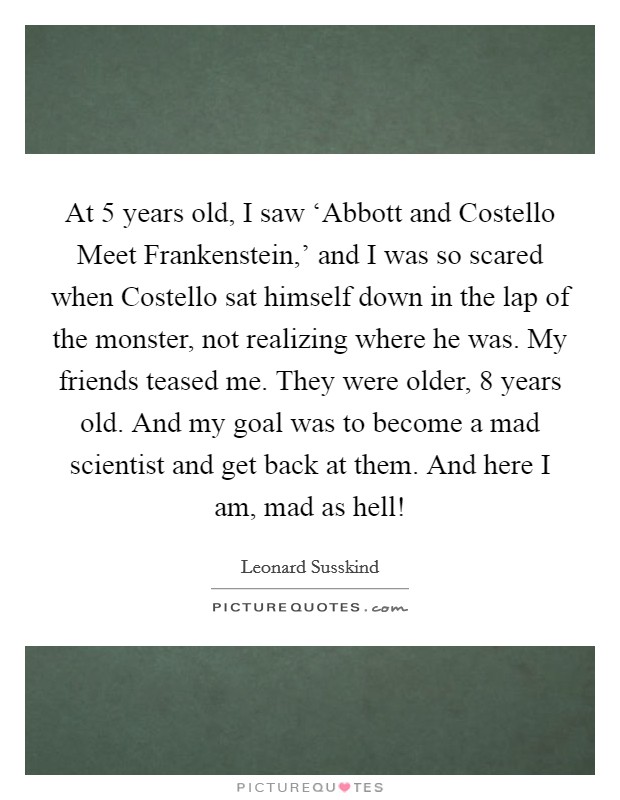At 5 years old, I saw ‘Abbott and Costello Meet Frankenstein,' and I was so scared when Costello sat himself down in the lap of the monster, not realizing where he was. My friends teased me. They were older, 8 years old. And my goal was to become a mad scientist and get back at them. And here I am, mad as hell! Picture Quote #1