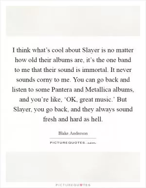 I think what’s cool about Slayer is no matter how old their albums are, it’s the one band to me that their sound is immortal. It never sounds corny to me. You can go back and listen to some Pantera and Metallica albums, and you’re like, ‘OK, great music.’ But Slayer, you go back, and they always sound fresh and hard as hell Picture Quote #1