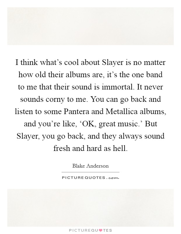 I think what's cool about Slayer is no matter how old their albums are, it's the one band to me that their sound is immortal. It never sounds corny to me. You can go back and listen to some Pantera and Metallica albums, and you're like, ‘OK, great music.' But Slayer, you go back, and they always sound fresh and hard as hell. Picture Quote #1