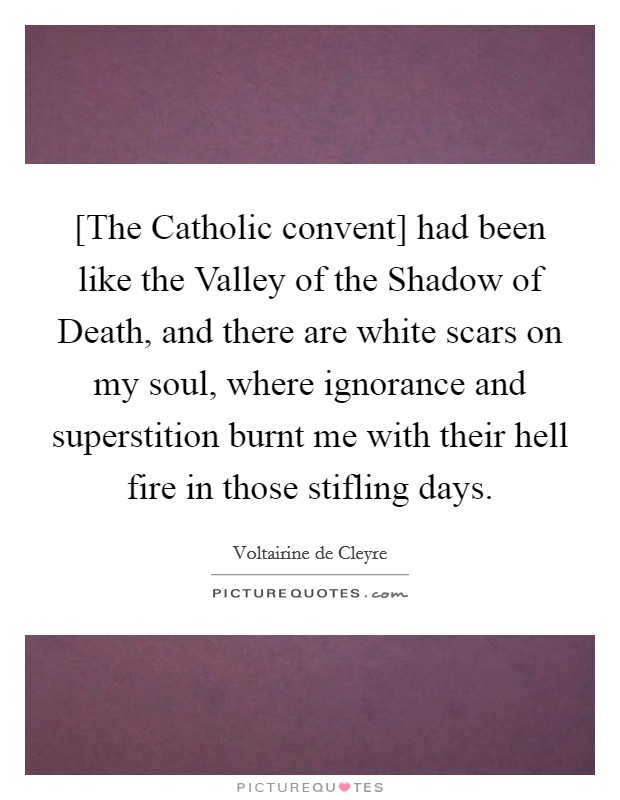 [The Catholic convent] had been like the Valley of the Shadow of Death, and there are white scars on my soul, where ignorance and superstition burnt me with their hell fire in those stifling days. Picture Quote #1