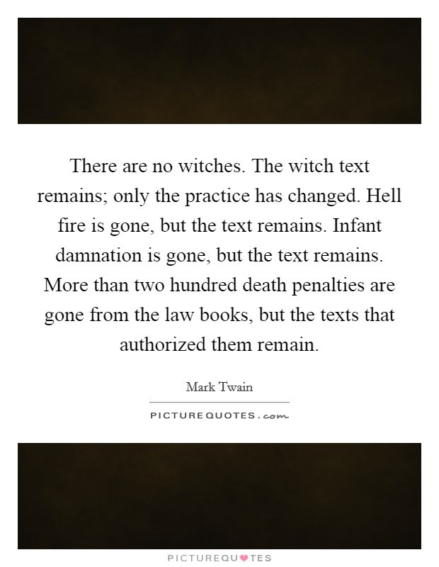 There are no witches. The witch text remains; only the practice has changed. Hell fire is gone, but the text remains. Infant damnation is gone, but the text remains. More than two hundred death penalties are gone from the law books, but the texts that authorized them remain. Picture Quote #1