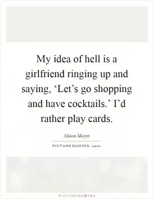 My idea of hell is a girlfriend ringing up and saying, ‘Let’s go shopping and have cocktails.’ I’d rather play cards Picture Quote #1