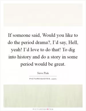 If someone said, Would you like to do the period drama?, I’d say, Hell, yeah! I’d love to do that! To dig into history and do a story in some period would be great Picture Quote #1