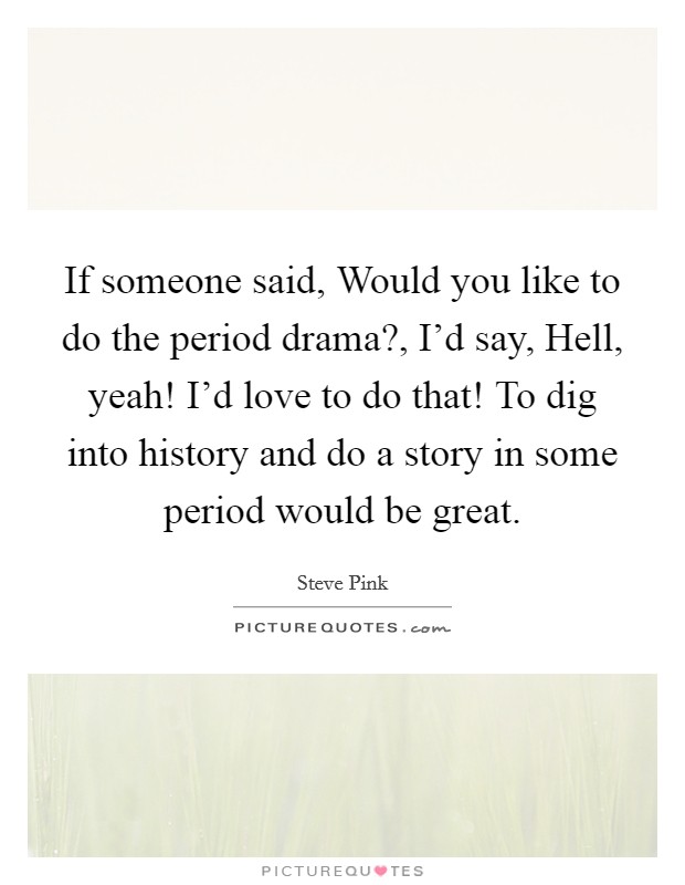If someone said, Would you like to do the period drama?, I'd say, Hell, yeah! I'd love to do that! To dig into history and do a story in some period would be great. Picture Quote #1