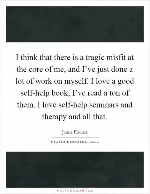 I think that there is a tragic misfit at the core of me, and I’ve just done a lot of work on myself. I love a good self-help book; I’ve read a ton of them. I love self-help seminars and therapy and all that Picture Quote #1