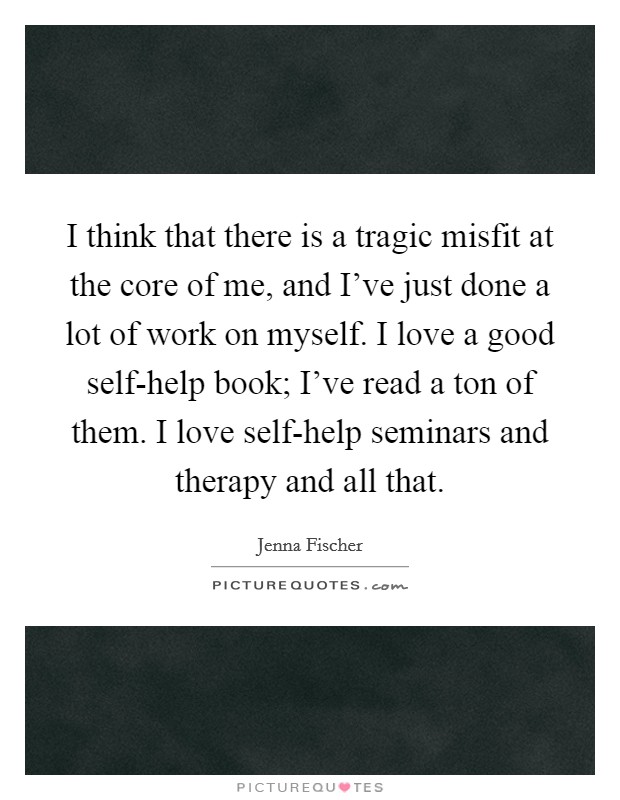 I think that there is a tragic misfit at the core of me, and I've just done a lot of work on myself. I love a good self-help book; I've read a ton of them. I love self-help seminars and therapy and all that. Picture Quote #1