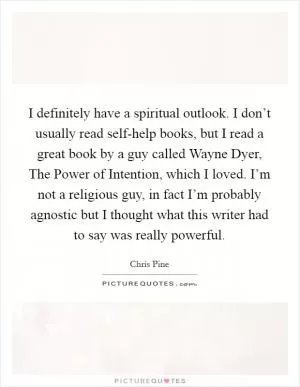 I definitely have a spiritual outlook. I don’t usually read self-help books, but I read a great book by a guy called Wayne Dyer, The Power of Intention, which I loved. I’m not a religious guy, in fact I’m probably agnostic but I thought what this writer had to say was really powerful Picture Quote #1
