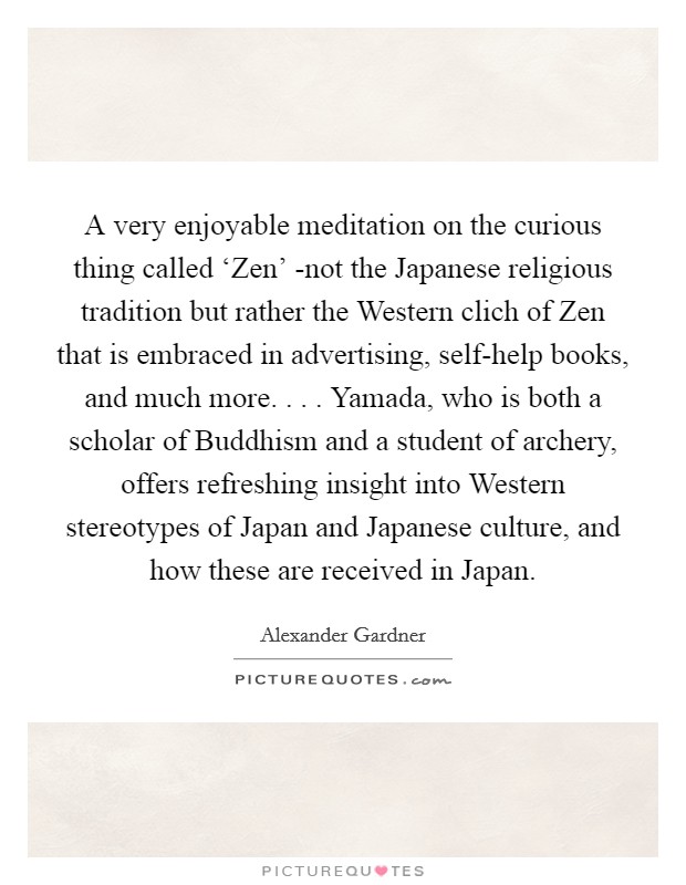 A very enjoyable meditation on the curious thing called ‘Zen' -not the Japanese religious tradition but rather the Western clich of Zen that is embraced in advertising, self-help books, and much more. . . . Yamada, who is both a scholar of Buddhism and a student of archery, offers refreshing insight into Western stereotypes of Japan and Japanese culture, and how these are received in Japan. Picture Quote #1