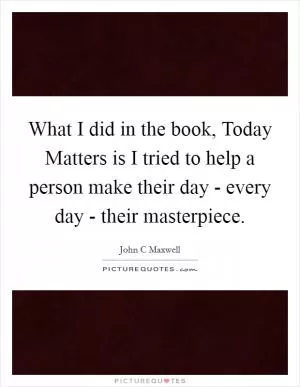 What I did in the book, Today Matters is I tried to help a person make their day - every day - their masterpiece Picture Quote #1