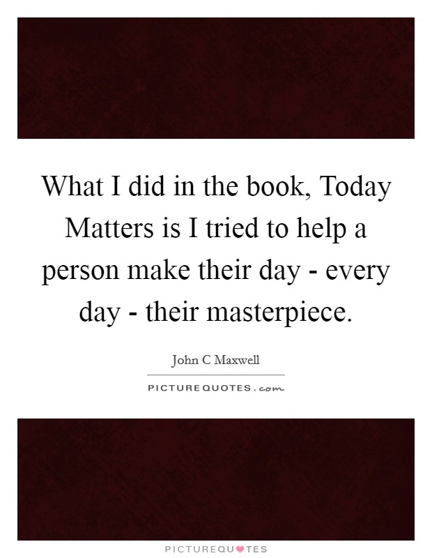 What I did in the book, Today Matters is I tried to help a person make their day - every day - their masterpiece. Picture Quote #1